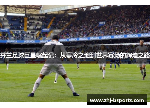 芬兰足球巨星崛起记：从寒冷之地到世界赛场的辉煌之路