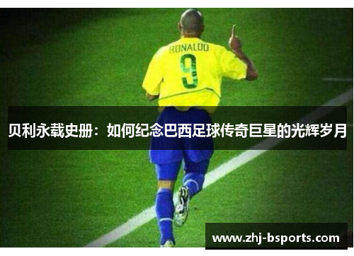 贝利永载史册:如何纪念巴西足球传奇巨星的光辉岁月 贝利永载史册:如何纪念巴西足球传奇巨星的光辉岁月