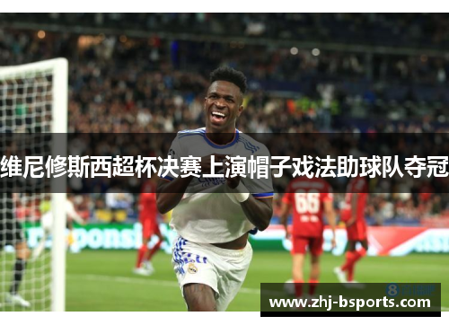 维尼修斯西超杯决赛上演帽子戏法助球队夺冠