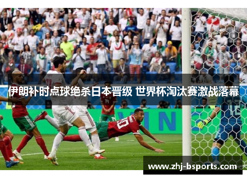 伊朗补时点球绝杀日本晋级 世界杯淘汰赛激战落幕 伊朗补时点球绝杀日本晋级 世界杯淘汰赛激战落幕